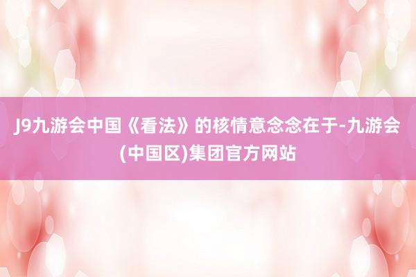 J9九游会中国《看法》的核情意念念在于-九游会(中国区)集团官方网站