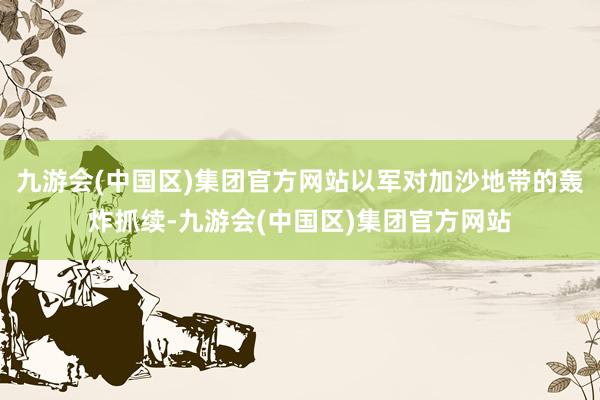九游会(中国区)集团官方网站以军对加沙地带的轰炸抓续-九游会(中国区)集团官方网站