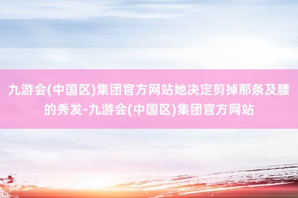 九游会(中国区)集团官方网站她决定剪掉那条及腰的秀发-九游会(中国区)集团官方网站