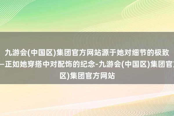 九游会(中国区)集团官方网站源于她对细节的极致追求——正如她穿搭中对配饰的纪念-九游会(中国区)集团官方网站