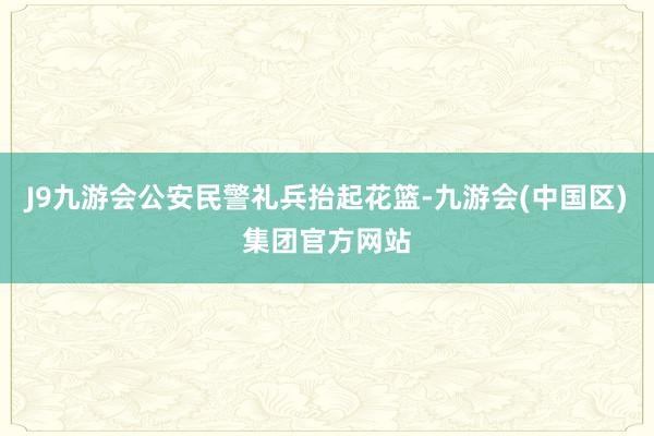 J9九游会公安民警礼兵抬起花篮-九游会(中国区)集团官方网站