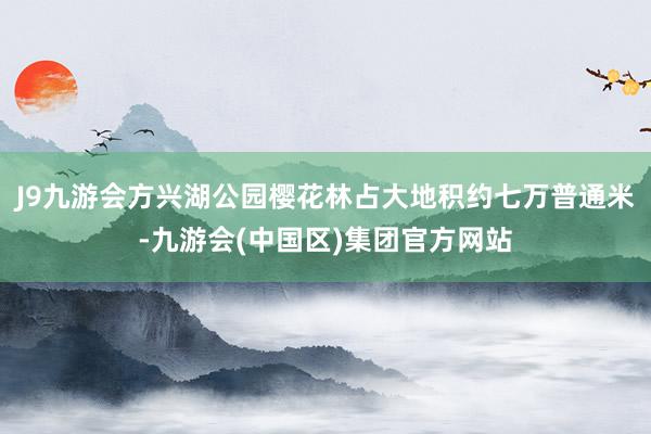 J9九游会方兴湖公园樱花林占大地积约七万普通米-九游会(中国区)集团官方网站