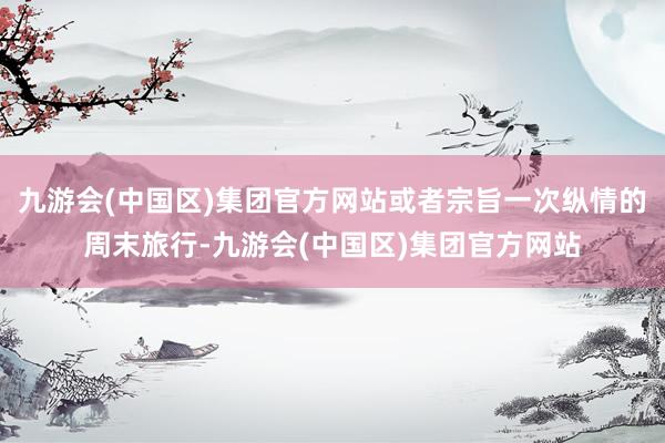 九游会(中国区)集团官方网站或者宗旨一次纵情的周末旅行-九游会(中国区)集团官方网站