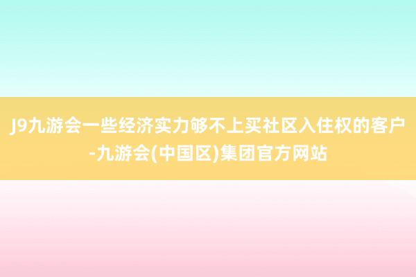 J9九游会一些经济实力够不上买社区入住权的客户-九游会(中国区)集团官方网站
