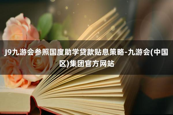 J9九游会参照国度助学贷款贴息策略-九游会(中国区)集团官方网站
