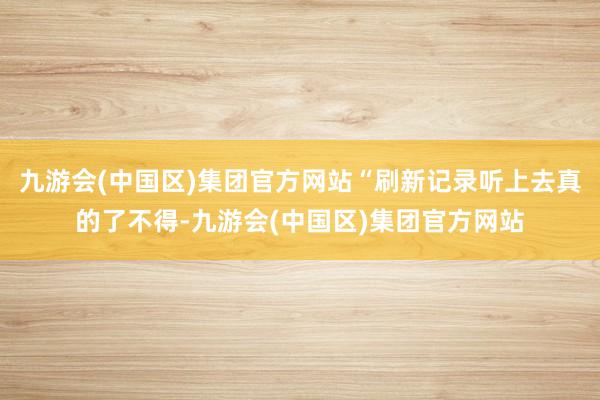 九游会(中国区)集团官方网站“刷新记录听上去真的了不得-九游会(中国区)集团官方网站