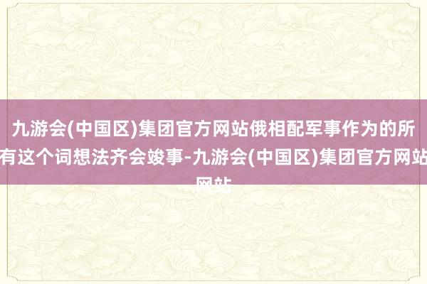 九游会(中国区)集团官方网站俄相配军事作为的所有这个词想法齐会竣事-九游会(中国区)集团官方网站