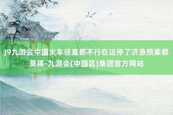 J9九游会中国火车径直都不行在这停了济急预案都莫得-九游会(中国区)集团官方网站