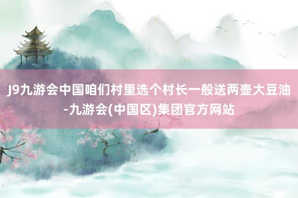 J9九游会中国咱们村里选个村长一般送两壶大豆油-九游会(中国区)集团官方网站
