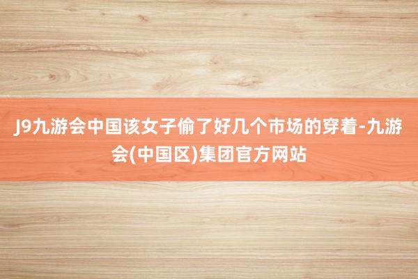 J9九游会中国该女子偷了好几个市场的穿着-九游会(中国区)集团官方网站
