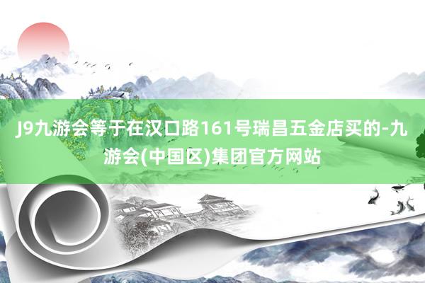 J9九游会等于在汉口路161号瑞昌五金店买的-九游会(中国区)集团官方网站