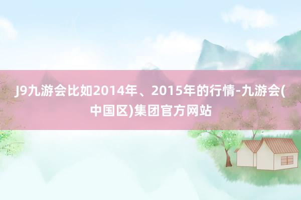 J9九游会比如2014年、2015年的行情-九游会(中国区)集团官方网站