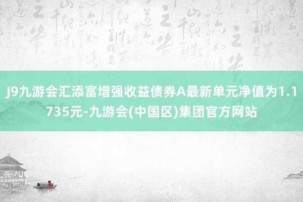 J9九游会汇添富增强收益债券A最新单元净值为1.1735元-九游会(中国区)集团官方网站