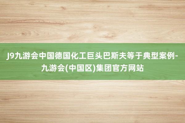 J9九游会中国德国化工巨头巴斯夫等于典型案例-九游会(中国区)集团官方网站