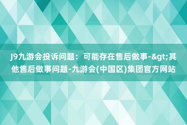J9九游会投诉问题：可能存在售后做事->其他售后做事问题-九游会(中国区)集团官方网站