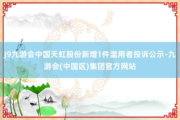 J9九游会中国天虹股份新增1件滥用者投诉公示-九游会(中国区)集团官方网站