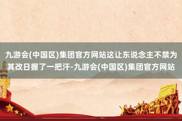 九游会(中国区)集团官方网站这让东说念主不禁为其改日握了一把汗-九游会(中国区)集团官方网站
