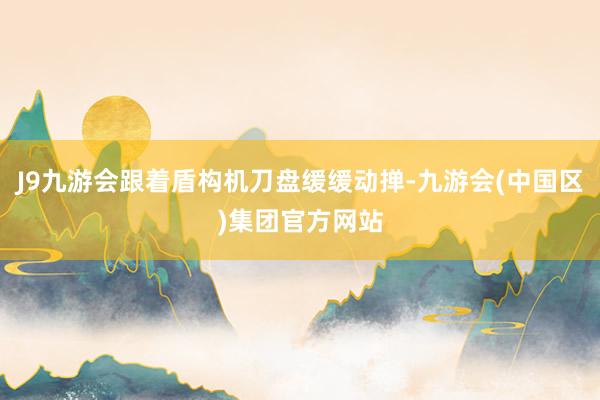 J9九游会跟着盾构机刀盘缓缓动掸-九游会(中国区)集团官方网站