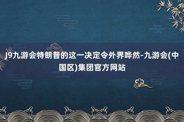 J9九游会特朗普的这一决定令外界哗然-九游会(中国区)集团官方网站