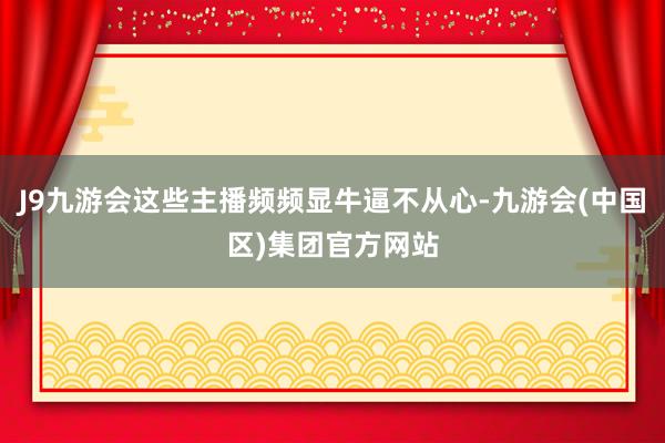 J9九游会这些主播频频显牛逼不从心-九游会(中国区)集团官方网站