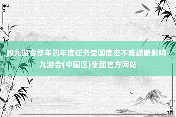 J9九游会整车的年度任务受国度宏不雅战略影响-九游会(中国区)集团官方网站