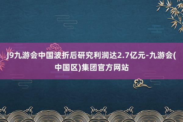 J9九游会中国波折后研究利润达2.7亿元-九游会(中国区)集团官方网站