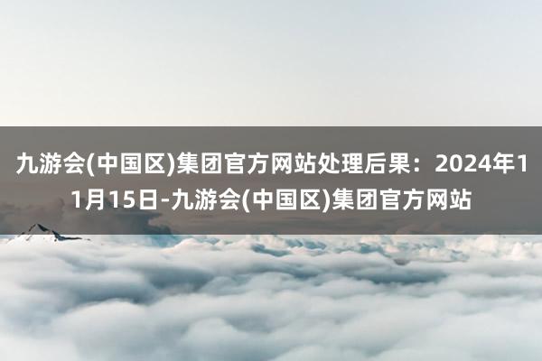 九游会(中国区)集团官方网站处理后果：2024年11月15日-九游会(中国区)集团官方网站
