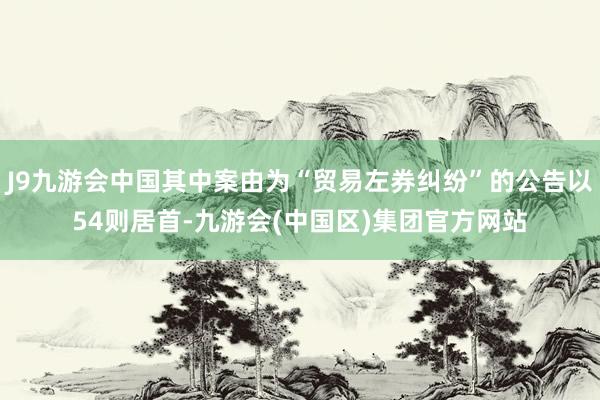 J9九游会中国其中案由为“贸易左券纠纷”的公告以54则居首-九游会(中国区)集团官方网站
