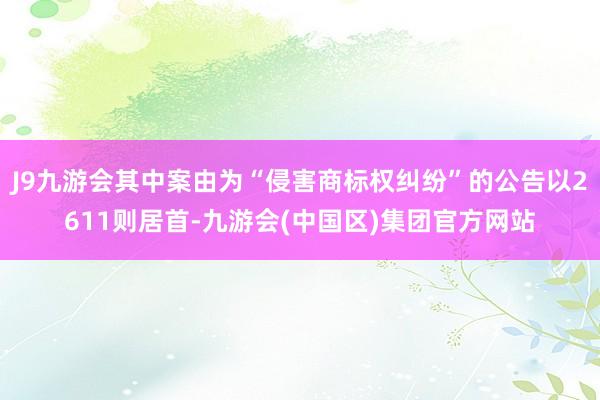 J9九游会其中案由为“侵害商标权纠纷”的公告以2611则居首-九游会(中国区)集团官方网站