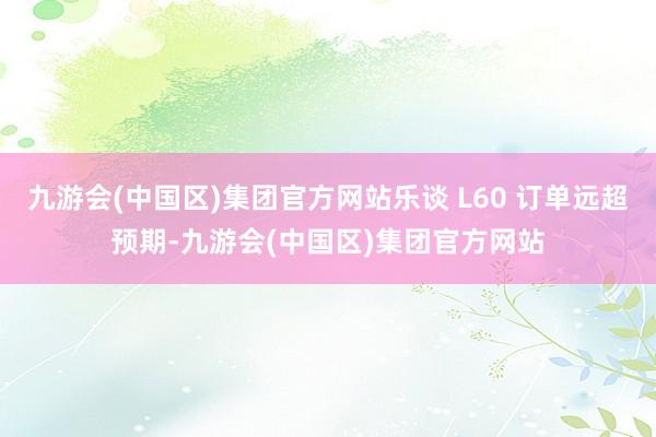 九游会(中国区)集团官方网站乐谈 L60 订单远超预期-九游会(中国区)集团官方网站
