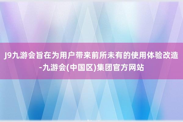 J9九游会旨在为用户带来前所未有的使用体验改造-九游会(中国区)集团官方网站