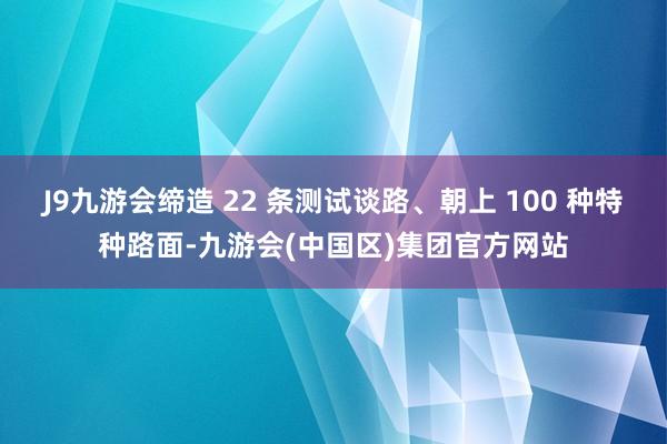 J9九游会缔造 22 条测试谈路、朝上 100 种特种路面-九游会(中国区)集团官方网站