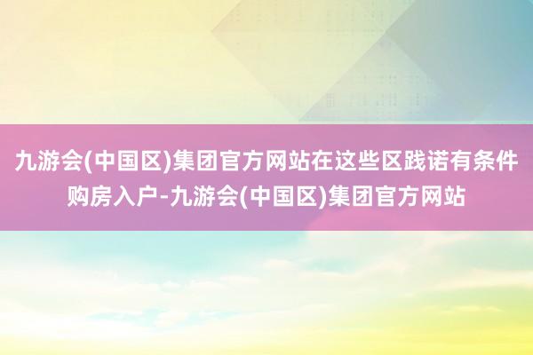 九游会(中国区)集团官方网站在这些区践诺有条件购房入户-九游会(中国区)集团官方网站