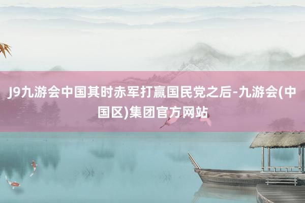 J9九游会中国其时赤军打赢国民党之后-九游会(中国区)集团官方网站