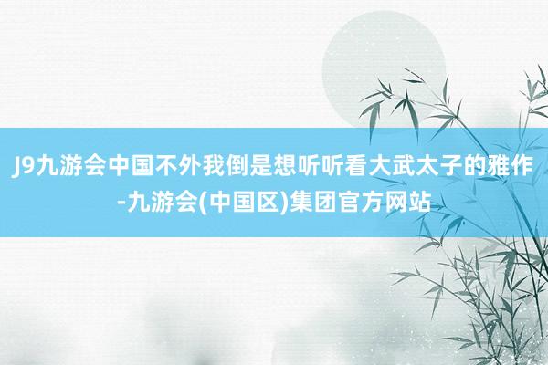 J9九游会中国不外我倒是想听听看大武太子的雅作-九游会(中国区)集团官方网站