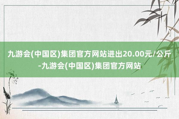 九游会(中国区)集团官方网站进出20.00元/公斤-九游会(中国区)集团官方网站