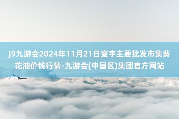 J9九游会2024年11月21日寰宇主要批发市集葵花油价钱行情-九游会(中国区)集团官方网站