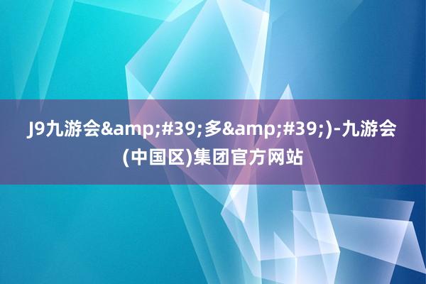 J9九游会&#39;多&#39;)-九游会(中国区)集团官方网站