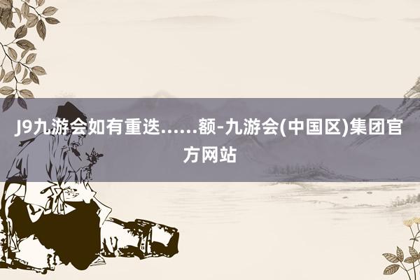 J9九游会如有重迭......额-九游会(中国区)集团官方网站