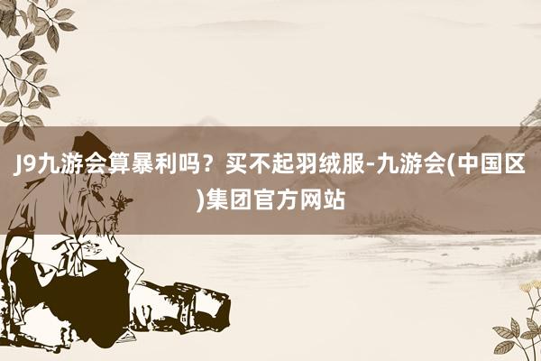 J9九游会算暴利吗？买不起羽绒服-九游会(中国区)集团官方网站