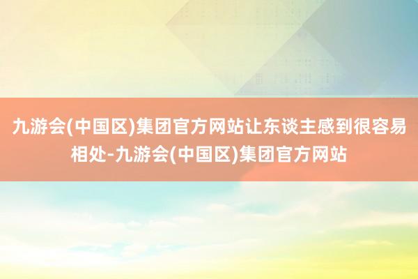 九游会(中国区)集团官方网站让东谈主感到很容易相处-九游会(中国区)集团官方网站