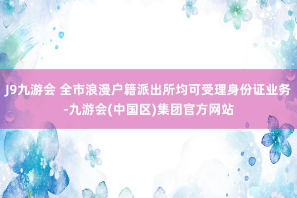 J9九游会 全市浪漫户籍派出所均可受理身份证业务-九游会(中国区)集团官方网站