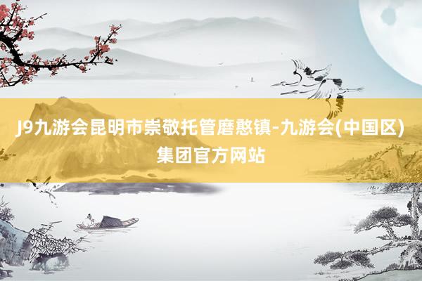 J9九游会昆明市崇敬托管磨憨镇-九游会(中国区)集团官方网站