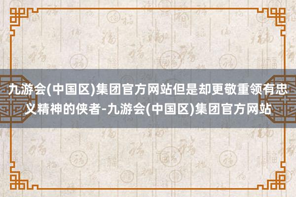 九游会(中国区)集团官方网站但是却更敬重领有忠义精神的侠者-九游会(中国区)集团官方网站