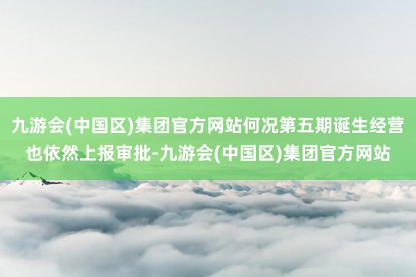 九游会(中国区)集团官方网站何况第五期诞生经营也依然上报审批-九游会(中国区)集团官方网站